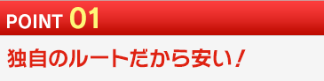 POINT 01 独自のルートだから安い！