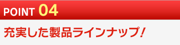 POINT 04 充実した製品ラインナップ！